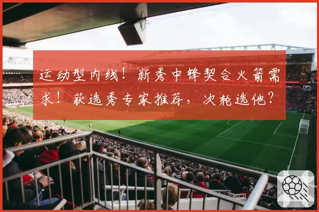 运动型内线！新秀中锋契合火箭需求！获选秀专家推荐，次轮选他？