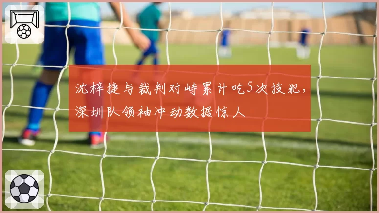 沈梓捷与裁判对峙累计吃5次技犯，深圳队领袖冲动数据惊人