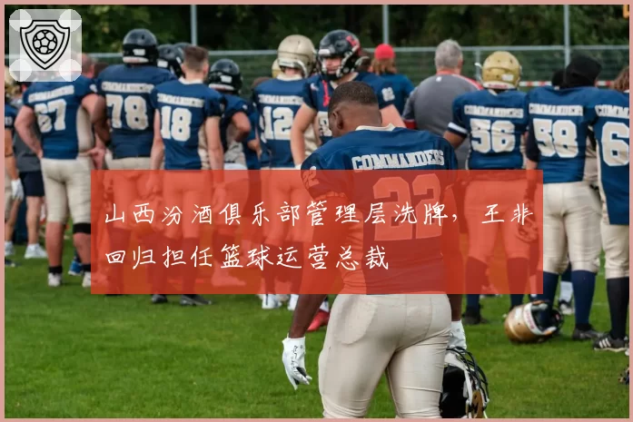 山西汾酒俱乐部管理层洗牌，王非回归担任篮球运营总裁