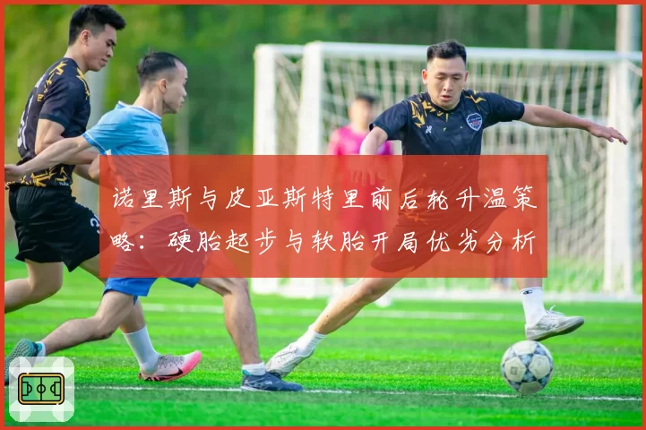 诺里斯与皮亚斯特里前后轮升温策略:硬胎起步与软胎开局优劣分析