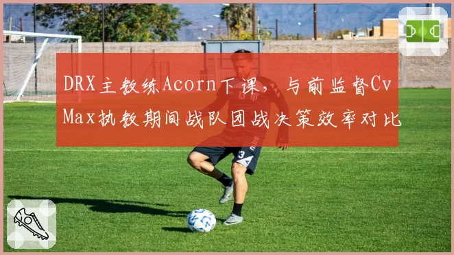 DRX主教练Acorn下课,与前监督CvMax执教期间战队团战决策效率对比