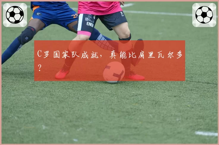 C罗国家队成就,真能比肩里瓦尔多?