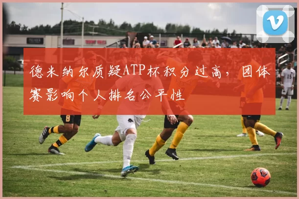 德米纳尔质疑ATP杯积分过高，团体赛影响个人排名公平性