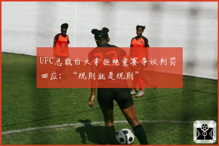 UFC总裁白大拿拒绝重赛争议判罚 回应：“规则就是规则”