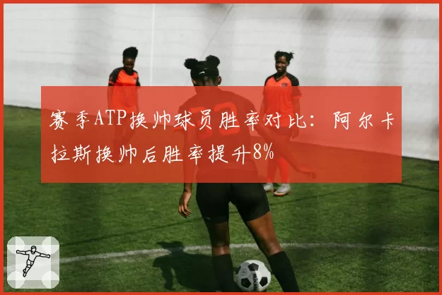 赛季ATP换帅球员胜率对比：阿尔卡拉斯换帅后胜率提升8%