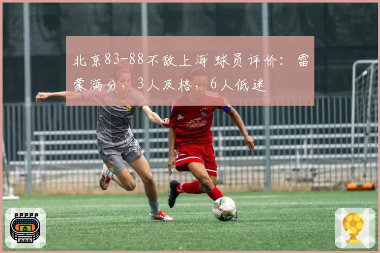 北京83-88不敌上海 球员评价：雷蒙满分，3人及格，6人低迷