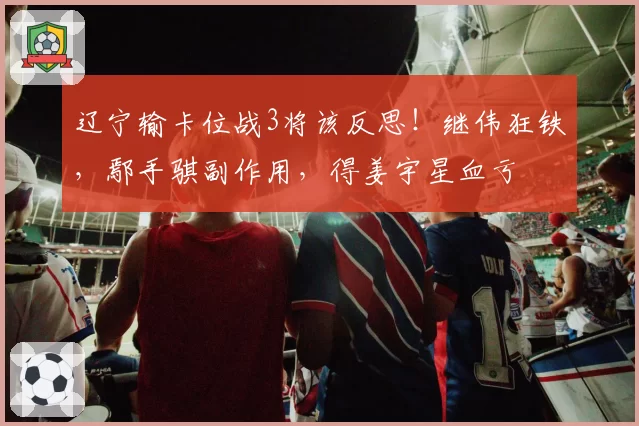 辽宁输卡位战3将该反思!继伟狂铁,鄢手骐副作用,得姜宇星血亏