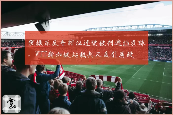 樊振东反手拧拉连续被判遮挡发球,WTT新加坡站裁判尺度引质疑