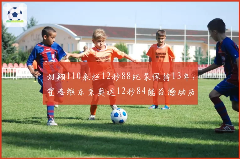 刘翔110米栏12秒88纪录保持13年，霍洛维东京奥运12秒84能否撼动历史地位？
