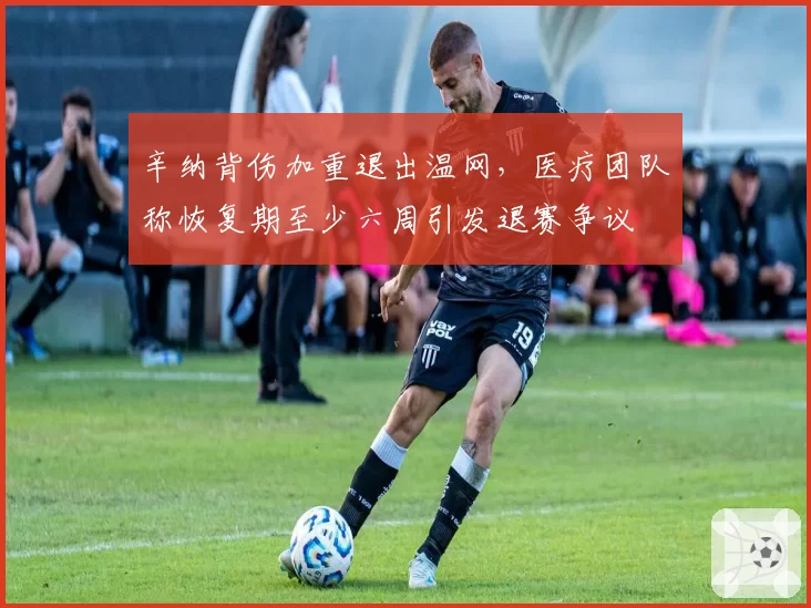 辛纳背伤加重退出温网,医疗团队称恢复期至少六周引发退赛争议