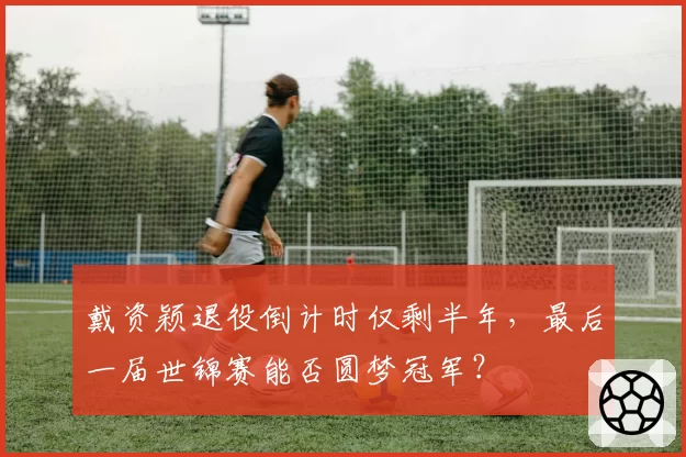 戴资颖退役倒计时仅剩半年，最后一届世锦赛能否圆梦冠军？