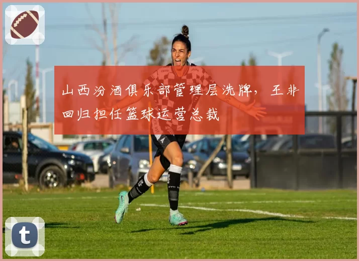 山西汾酒俱乐部管理层洗牌,王非回归担任篮球运营总裁