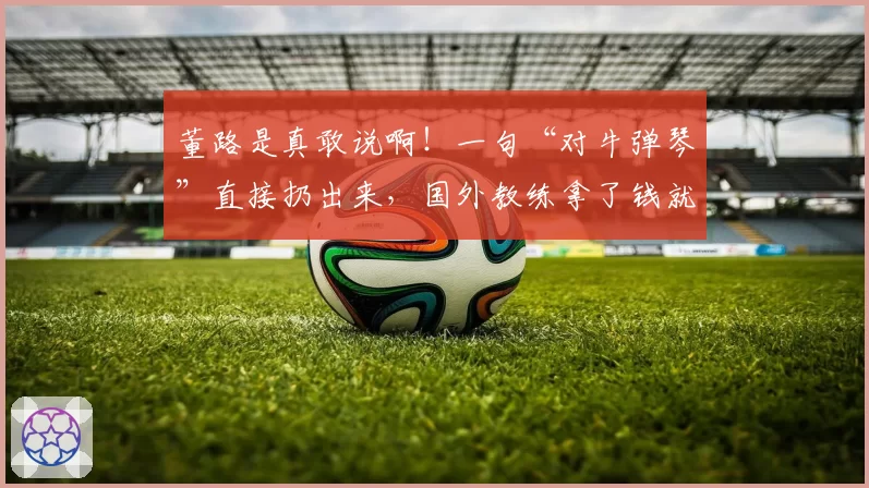 董路是真敢说啊!一句“对牛弹琴”直接扔出来,国外教练拿了钱就走。。(完整视频+全文)
