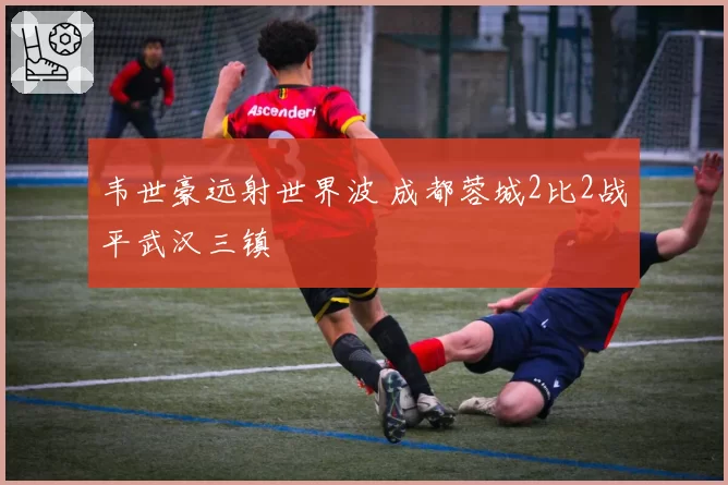 韦世豪远射世界波 成都蓉城2比2战平武汉三镇