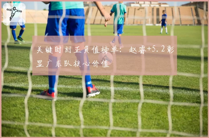 关键时刻正负值榜单：赵睿+5.2彰显广东队核心价值