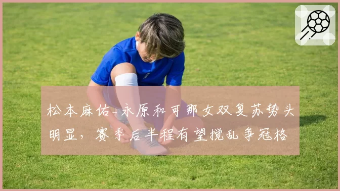 松本麻佑_永原和可那女双复苏势头明显,赛季后半程有望搅乱争冠格局