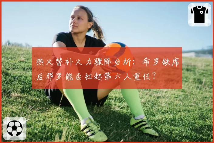 热火替补火力骤降分析：希罗缺席后邓罗能否扛起第六人重任？