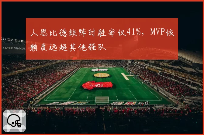 人恩比德缺阵时胜率仅41%,MVP依赖度远超其他强队