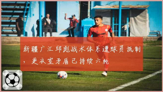 新疆广汇邱彪战术体系遭球员抵制,更衣室矛盾已持续六轮