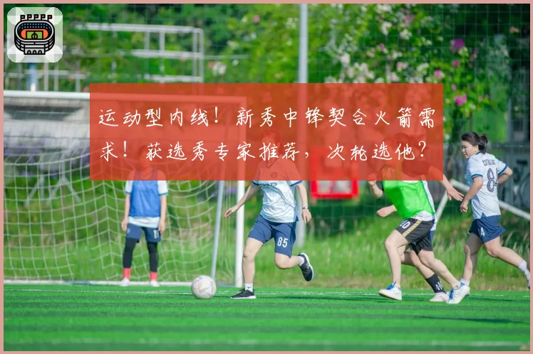 运动型内线！新秀中锋契合火箭需求！获选秀专家推荐，次轮选他？