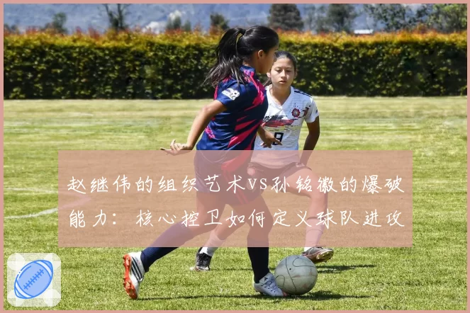 赵继伟的组织艺术vs孙铭徽的爆破能力：核心控卫如何定义球队进攻