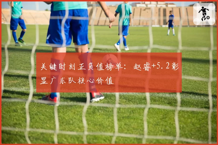 关键时刻正负值榜单：赵睿+5.2彰显广东队核心价值