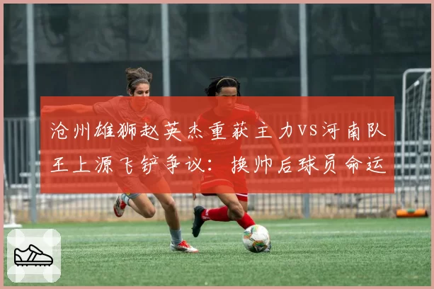 沧州雄狮赵英杰重获主力vs河南队王上源飞铲争议:换帅后球员命运两极