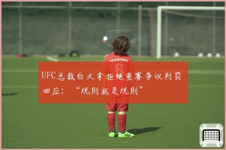 UFC总裁白大拿拒绝重赛争议判罚 回应:“规则就是规则”