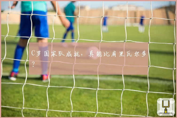 C罗国家队成就,真能比肩里瓦尔多?