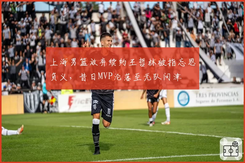 上海男篮放弃续约王哲林被指忘恩负义，昔日MVP沦落至无队问津