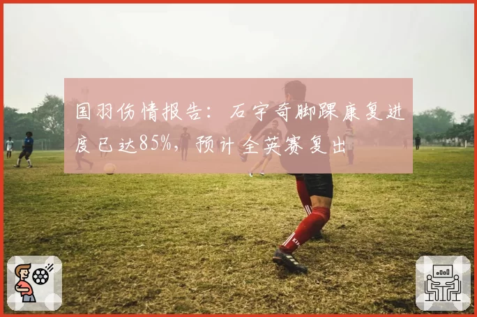 国羽伤情报告：石宇奇脚踝康复进度已达85%，预计全英赛复出